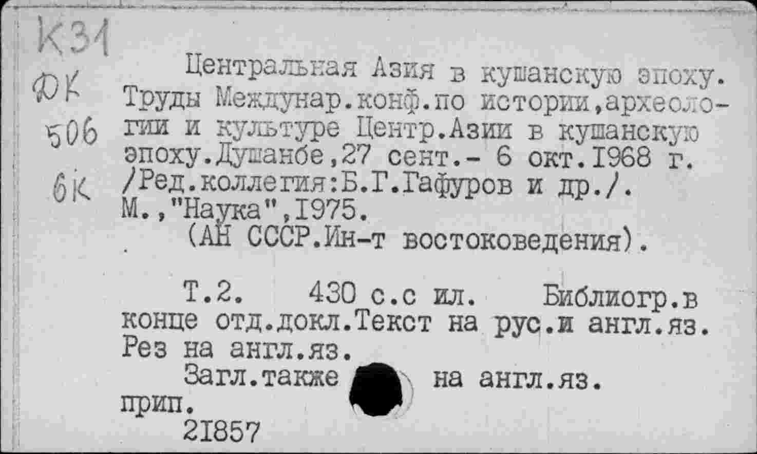 ﻿б к
Центральная Азия в кушанскую эпоху. Труды Междунар.конф.по истории,археологии и культуре Центр.Азии в кушанскую эпоху.Душанбе,27 сент.- 6 окт.1968 г. /Ред.коллегия:Б.Г.Гафуров и др./. М./'Наука”,1975.
(АН СССР.Ин-т востоковедения).
Т.2.	430 с.с ил. Библиогр.в
конце отд.докл.Текст на рус.и англ.яз. Рез на англ.яз.
Загл.также	на англ.яз.
прип.
21857